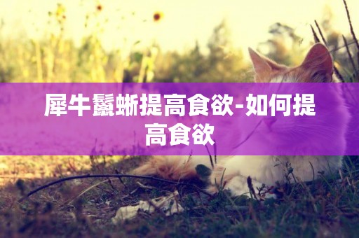 犀牛鬣蜥提高食欲-如何提高食欲