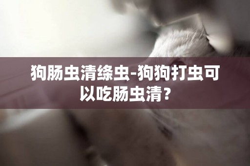 狗腸蟲清絳蟲-狗狗打蟲可以吃腸蟲清？