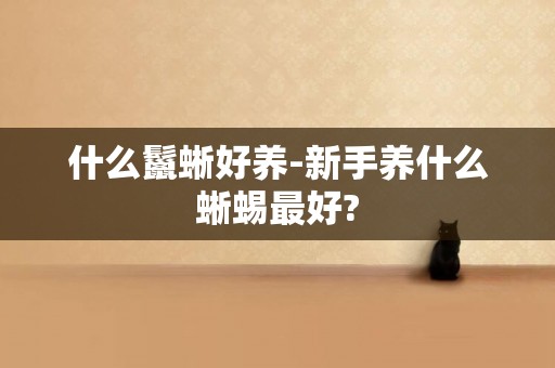 什么鬣蜥好養-新手養什么蜥蜴最好?