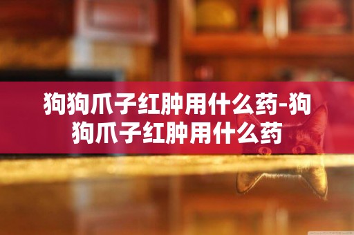 狗狗爪子紅腫用什么藥-狗狗爪子紅腫用什么藥