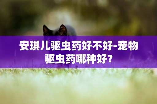 安琪兒驅蟲藥好不好-寵物驅蟲藥哪種好？