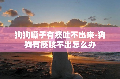狗狗嗓子有痰吐不出來-狗狗有痰咳不出怎么辦