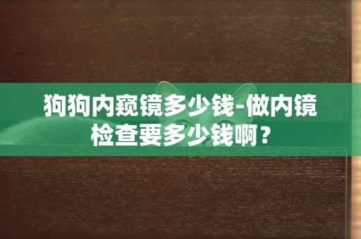 狗狗內窺鏡多少錢-做內鏡檢查要多少錢啊？