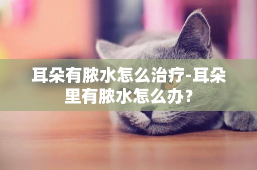 耳朵有膿水怎么治療-耳朵里有膿水怎么辦？