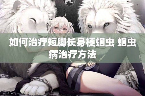 如何治療短腳長身梗蛔蟲 蛔蟲病治療方法