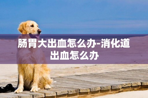 腸胃大出血怎么辦-消化道出血怎么辦