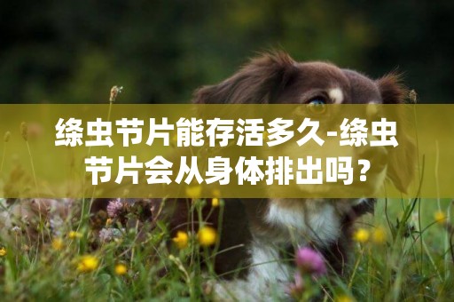 絳蟲節片能存活多久-絳蟲節片會從身體排出嗎？