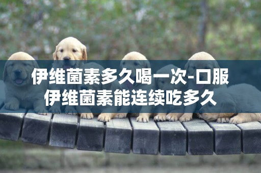 伊維菌素多久喝一次-口服伊維菌素能連續吃多久