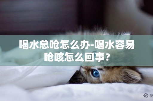 喝水總嗆怎么辦-喝水容易嗆咳怎么回事？