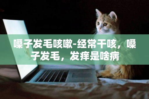 嗓子發毛咳嗽-經常干咳，嗓子發毛，發癢是啥病