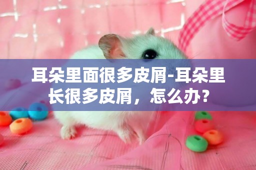 耳朵里面很多皮屑-耳朵里長很多皮屑，怎么辦？