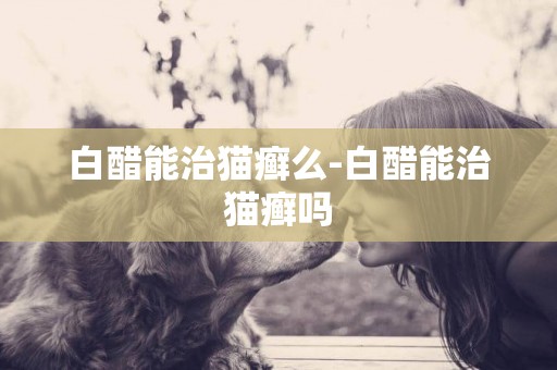 白醋能治貓癬么-白醋能治貓癬嗎