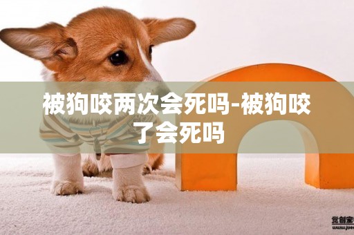 被狗咬兩次會死嗎-被狗咬了會死嗎