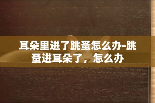 耳朵里進了跳蚤怎么辦-跳蚤進耳朵了，怎么辦