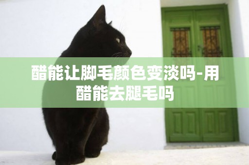 醋能讓腳毛顏色變淡嗎-用醋能去腿毛嗎