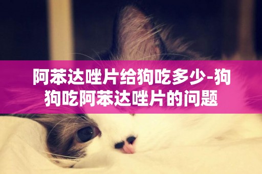 阿苯達唑片給狗吃多少-狗狗吃阿苯達唑片的問題