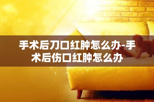 手術后刀口紅腫怎么辦-手術后傷口紅腫怎么辦