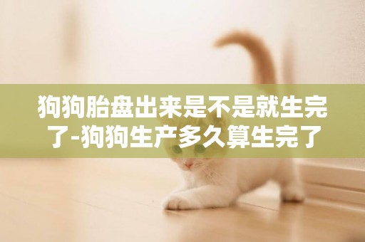 狗狗胎盤出來是不是就生完了-狗狗生產多久算生完了