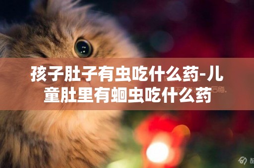 孩子肚子有蟲吃什么藥-兒童肚里有蛔蟲吃什么藥