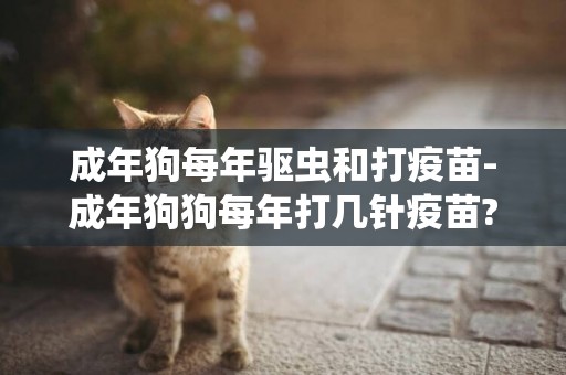 成年狗每年驅蟲和打疫苗-成年狗狗每年打幾針疫苗?