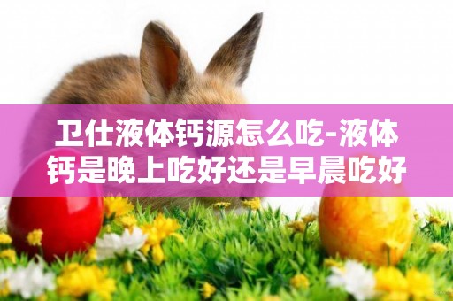 衛仕液體鈣源怎么吃-液體鈣是晚上吃好還是早晨吃好