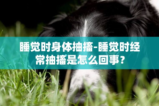 睡覺時身體抽搐-睡覺時經常抽搐是怎么回事？
