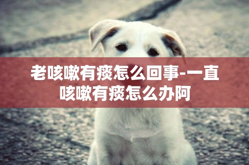 老咳嗽有痰怎么回事-一直咳嗽有痰怎么辦阿
