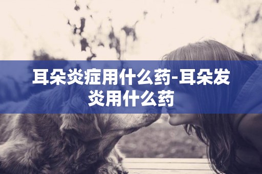 耳朵炎癥用什么藥-耳朵發炎用什么藥
