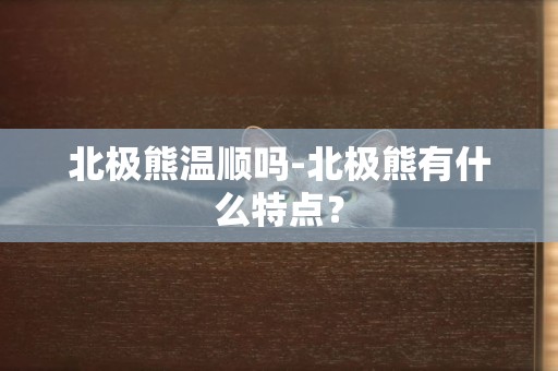 北極熊溫順嗎-北極熊有什么特點？