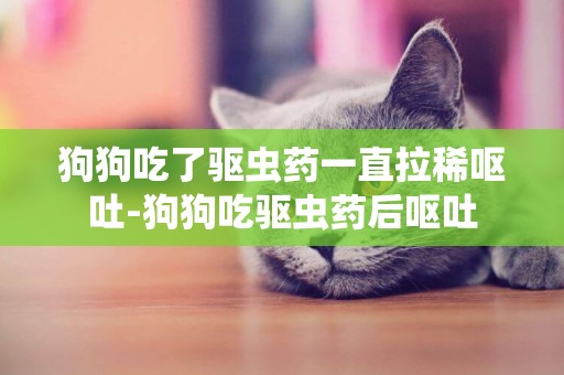 狗狗吃了驅蟲藥一直拉稀嘔吐-狗狗吃驅蟲藥后嘔吐