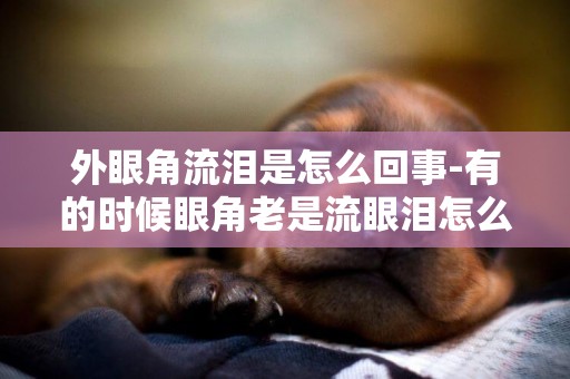 外眼角流淚是怎么回事-有的時候眼角老是流眼淚怎么回事?