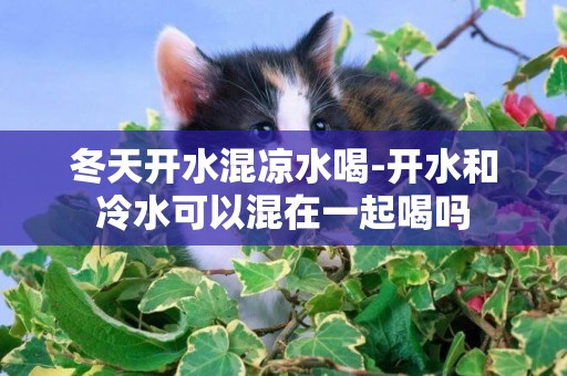 冬天開水混涼水喝-開水和冷水可以混在一起喝嗎