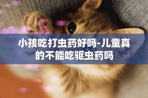 小孩吃打蟲藥好嗎-兒童真的不能吃驅蟲藥嗎