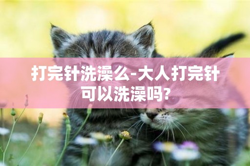打完針洗澡么-大人打完針可以洗澡嗎?