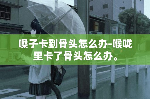 嗓子卡到骨頭怎么辦-喉嚨里卡了骨頭怎么辦。