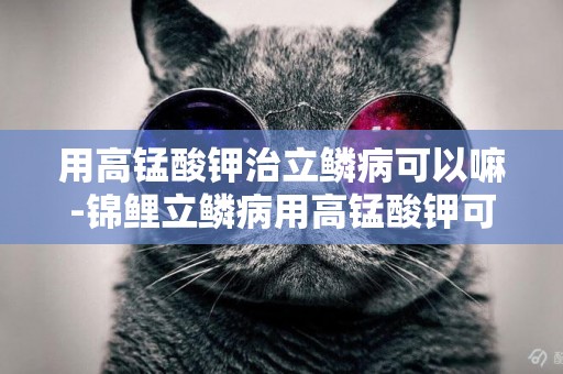 用高錳酸鉀治立鱗病可以嘛-錦鯉立鱗病用高錳酸鉀可以治療嗎