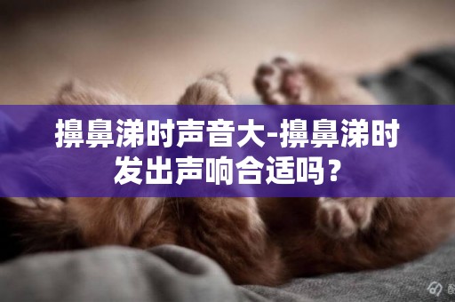 擤鼻涕時聲音大-擤鼻涕時發出聲響合適嗎？