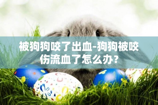 被狗狗咬了出血-狗狗被咬傷流血了怎么辦？