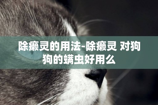 除癩靈的用法-除癩靈 對狗狗的螨蟲好用么