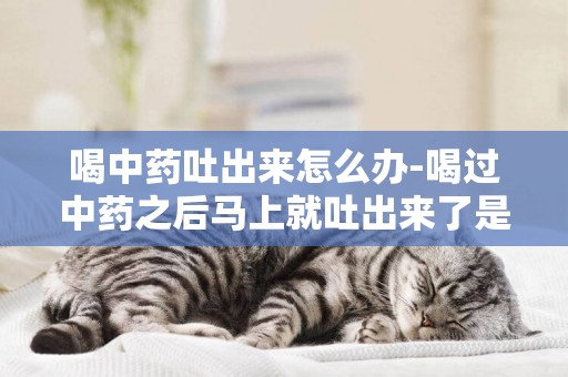 喝中藥吐出來怎么辦-喝過中藥之后馬上就吐出來了是怎么回事？