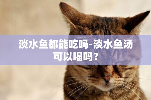 淡水魚都能吃嗎-淡水魚湯可以喝嗎？