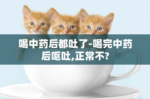 喝中藥后都吐了-喝完中藥后嘔吐,正常不?