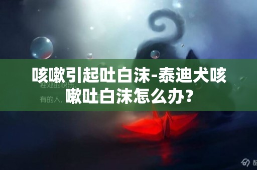 咳嗽引起吐白沫-泰迪犬咳嗽吐白沫怎么辦？