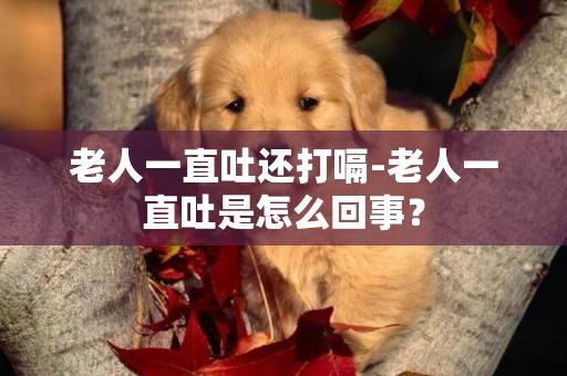 老人一直吐還打嗝-老人一直吐是怎么回事？