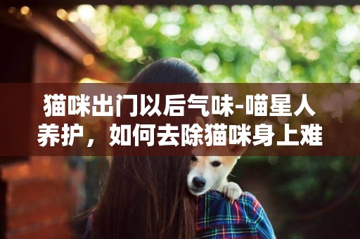 貓咪出門以后氣味-喵星人養護，如何去除貓咪身上難聞的氣味