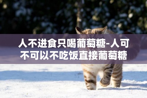 人不進食只喝葡萄糖-人可不可以不吃飯直接葡萄糖