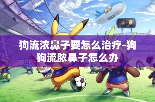 狗流濃鼻子要怎么治療-狗狗流膿鼻子怎么辦