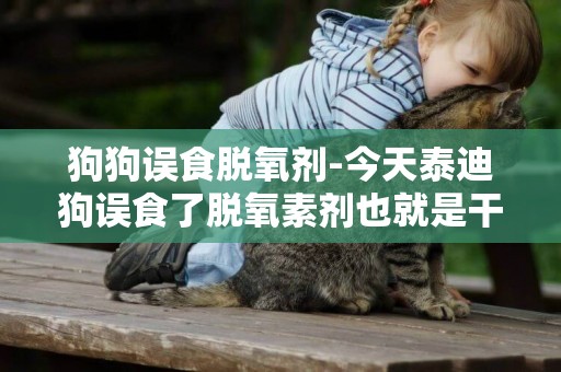 狗狗誤食脫氧劑-今天泰迪狗誤食了脫氧素劑也就是干燥劑，白色粉狀，喝了點水，幾十分鐘下來還沒什么異樣，