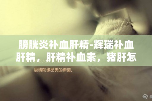 膀胱炎補血肝精-輝瑞補血肝精，肝精補血素，豬肝怎么吃補血
