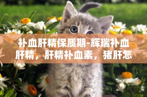 補血肝精保質期-輝瑞補血肝精，肝精補血素，豬肝怎么吃補血